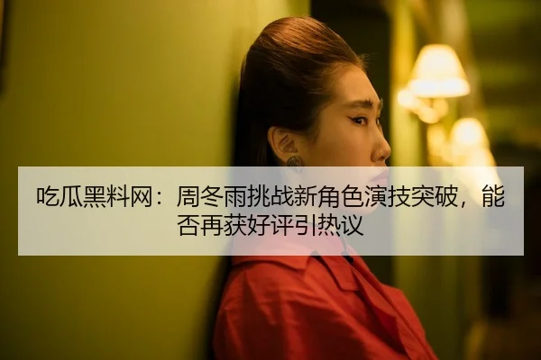 吃瓜黑料网：周冬雨挑战新角色演技突破，能否再获好评引热议