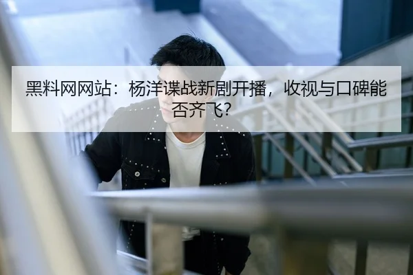 黑料网网站：杨洋谍战新剧开播，收视与口碑能否齐飞？